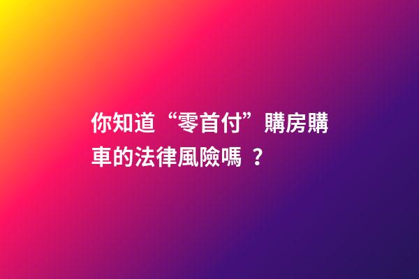 你知道“零首付”購房購車的法律風險嗎？